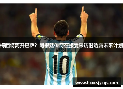 梅西将离开巴萨？阿根廷传奇在接受采访时透露未来计划